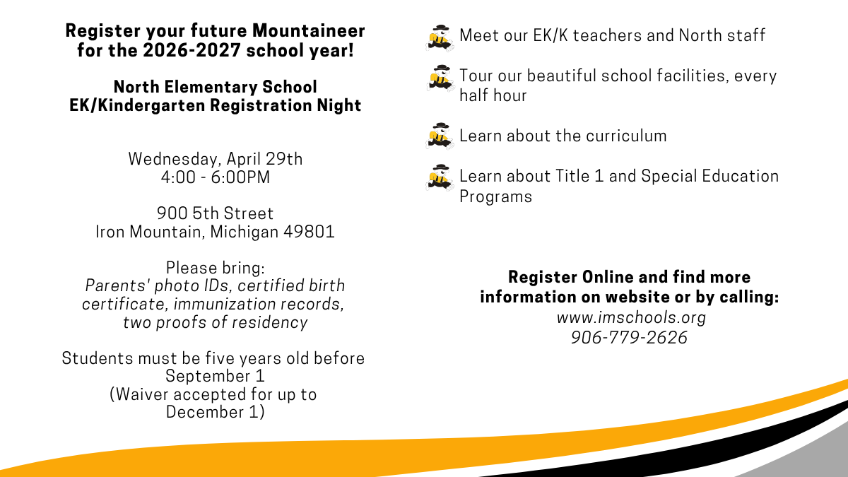 Event flyer for North Elementary School of the Arts EK/Kindergarten Registration Night and Family Night. The event is March 19 from 4:00 to 6:00 PM at 900 5th Street, Iron Mountain, Michigan. Parents should bring photo IDs, a certified birth certificate, immunization records, and two proofs of residency. Students must be five years old before September 1, though a waiver is accepted for those turning five by December 1. The night includes meeting teachers, staff, and current parents; touring facilities; and learning about the curriculum, Title 1, and Special Education programs. Families can participate in classroom activities including music and art. For more information, visit www.imschools.org or call 906-779-2626.